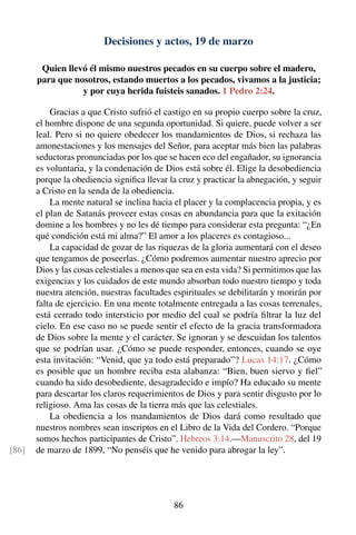 Decisiones y actos, 19 de marzo
Quien llevó él mismo nuestros pecados en su cuerpo sobre el madero,
para que nosotros, estando muertos a los pecados, vivamos a la justicia;
y por cuya herida fuisteis sanados. 1 Pedro 2:24.
Gracias a que Cristo sufrió el castigo en su propio cuerpo sobre la cruz,
el hombre dispone de una segunda oportunidad. Si quiere, puede volver a ser
leal. Pero si no quiere obedecer los mandamientos de Dios, si rechaza las
amonestaciones y los mensajes del Señor, para aceptar más bien las palabras
seductoras pronunciadas por los que se hacen eco del engañador, su ignorancia
es voluntaria, y la condenación de Dios está sobre él. Elige la desobediencia
porque la obediencia signiﬁca llevar la cruz y practicar la abnegación, y seguir
a Cristo en la senda de la obediencia.
La mente natural se inclina hacia el placer y la complacencia propia, y es
el plan de Satanás proveer estas cosas en abundancia para que la exitación
domine a los hombres y no les dé tiempo para considerar esta pregunta: “¿En
qué condición está mi alma?” El amor a los placeres es contagioso...
La capacidad de gozar de las riquezas de la gloria aumentará con el deseo
que tengamos de poseerlas. ¿Cómo podremos aumentar nuestro aprecio por
Dios y las cosas celestiales a menos que sea en esta vida? Si permitimos que las
exigencias y los cuidados de este mundo absorban todo nuestro tiempo y toda
nuestra atención, nuestras facultades espirituales se debilitarán y morirán por
falta de ejercicio. En una mente totalmente entregada a las cosas terrenales,
está cerrado todo intersticio por medio del cual se podría ﬁltrar la luz del
cielo. En ese caso no se puede sentir el efecto de la gracia transformadora
de Dios sobre la mente y el carácter. Se ignoran y se descuidan los talentos
que se podrían usar. ¿Cómo se puede responder, entonces, cuando se oye
esta invitación: “Venid, que ya todo está preparado”? Lucas 14:17. ¿Cómo
es posible que un hombre reciba esta alabanza: “Bien, buen siervo y ﬁel”
cuando ha sido desobediente, desagradecido e impío? Ha educado su mente
para descartar los claros requerimientos de Dios y para sentir disgusto por lo
religioso. Ama las cosas de la tierra más que las celestiales.
La obediencia a los mandamientos de Dios dará como resultado que
nuestros nombres sean inscriptos en el Libro de la Vida del Cordero. “Porque
somos hechos participantes de Cristo”. Hebreos 3:14.—Manuscrito 28, del 19
de marzo de 1899, “No penséis que he venido para abrogar la ley”.[86]
86
 