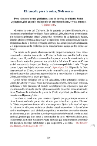 El remedio para la ruina, 20 de marzo
Pero lejos esté de mí gloriarme, sino en la cruz de nuestro Señor
Jesucristo, por quien el mundo me es cruciﬁcado a mí, y yo al mundo.
Gálatas 6:14.
Miremos la cruz del Calvario. Es la garantía de amor ilimitado, de la
inconmensurable misericordia del Padre celestial. ¡Oh, si todos se arrepintieran
e hicieran sus primeras obras! Cuando los miembros de las iglesias lo hagan,
amarán a Dios sobre todas las cosas y a su prójimo como a sí mismos. Efraín no
envidiaría a Judá, y éste no ofendería a Efraín. Las disensiones desaparecerán
y el áspero ruido de la contienda no se escuchará más dentro de los límites de
Israel.
Por medio de la gracia abundantemente proporcionada por Dios, todos
tratarán de contestar la oración de Cristo, es decir, que sus discípulos sean
unidos, como él y su Padre están unidos. La paz, el amor, la misericordia y la
benevolencia serán los permanentes principios del alma. El amor de Cristo
será el tema de toda lengua, y el Testigo verdadero no podrá decir más: “Tengo
contra ti, que has dejado tu primer amor”. Apocalipsis 2:4. El pueblo de Dios
permanecerá en Cristo, el amor de Jesús se manifestará, y un solo Espíritu
animará a todos los corazones, regenerándolos y renovándolos a la imagen de
Cristo, amoldándolos a todos por igual.
Como ramas vivientes de la vid verdadera, todos estaremos unidos a
Cristo, la Cabeza viviente. Jesús morará en cada corazón, para guiar, consolar,
santiﬁcar, y para presentar al mundo la unidad de sus seguidores, para dar
testimonio de ese modo que la iglesia remanente posee las credenciales del
cielo. Mediante la unidad de la iglesia de Cristo se probará que Dios envió al
mundo a su Hijo unigénito...
Las obras no pueden ser para nosotros el precio que pagamos para entrar al
cielo. La única ofrenda que se hizo alcanza para todos los creyentes. El amor
de Cristo proporcionará nueva vida a los creyentes. Quien beba aquí del agua
de la fuente de vida, será saciado en el reino con el nuevo vino. La fe en Cristo
será el medio por el cual el debido espíritu y los motivos acertados obrarán
en el creyente, y del que mira a Jesús procederán toda bondad y toda actitud
celestial, puesto que él es autor y consumador de su fe. Miremos a Dios, no a
los hombres. El Señor es nuestro Padre celestial que está dispuesto a soportar
con paciencia nuestras debilidades y que las perdona y las sana.—The Review
and Herald, 20 de marzo de 1894. [87]
87
 