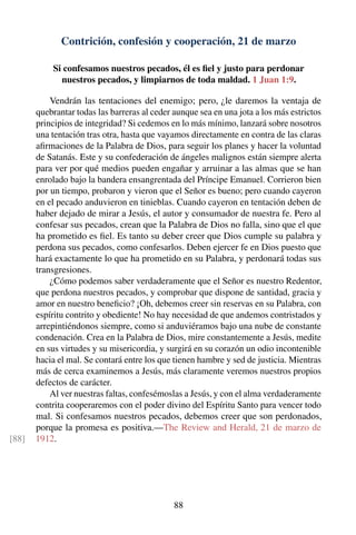 Contrición, confesión y cooperación, 21 de marzo
Si confesamos nuestros pecados, él es ﬁel y justo para perdonar
nuestros pecados, y limpiarnos de toda maldad. 1 Juan 1:9.
Vendrán las tentaciones del enemigo; pero, ¿le daremos la ventaja de
quebrantar todas las barreras al ceder aunque sea en una jota a los más estrictos
principios de integridad? Si cedemos en lo más mínimo, lanzará sobre nosotros
una tentación tras otra, hasta que vayamos directamente en contra de las claras
aﬁrmaciones de la Palabra de Dios, para seguir los planes y hacer la voluntad
de Satanás. Este y su confederación de ángeles malignos están siempre alerta
para ver por qué medios pueden engañar y arruinar a las almas que se han
enrolado bajo la bandera ensangrentada del Príncipe Emanuel. Corrieron bien
por un tiempo, probaron y vieron que el Señor es bueno; pero cuando cayeron
en el pecado anduvieron en tinieblas. Cuando cayeron en tentación deben de
haber dejado de mirar a Jesús, el autor y consumador de nuestra fe. Pero al
confesar sus pecados, crean que la Palabra de Dios no falla, sino que el que
ha prometido es ﬁel. Es tanto su deber creer que Dios cumple su palabra y
perdona sus pecados, como confesarlos. Deben ejercer fe en Dios puesto que
hará exactamente lo que ha prometido en su Palabra, y perdonará todas sus
transgresiones.
¿Cómo podemos saber verdaderamente que el Señor es nuestro Redentor,
que perdona nuestros pecados, y comprobar que dispone de santidad, gracia y
amor en nuestro beneﬁcio? ¡Oh, debemos creer sin reservas en su Palabra, con
espíritu contrito y obediente! No hay necesidad de que andemos contristados y
arrepintiéndonos siempre, como si anduviéramos bajo una nube de constante
condenación. Crea en la Palabra de Dios, mire constantemente a Jesús, medite
en sus virtudes y su misericordia, y surgirá en su corazón un odio incontenible
hacia el mal. Se contará entre los que tienen hambre y sed de justicia. Mientras
más de cerca examinemos a Jesús, más claramente veremos nuestros propios
defectos de carácter.
Al ver nuestras faltas, confesémoslas a Jesús, y con el alma verdaderamente
contrita cooperaremos con el poder divino del Espíritu Santo para vencer todo
mal. Si confesamos nuestros pecados, debemos creer que son perdonados,
porque la promesa es positiva.—The Review and Herald, 21 de marzo de
1912.[88]
88
 