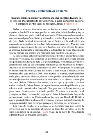 Prueba y perfección, 22 de marzo
Si alguno ministra, ministre conforme al poder que Dios da, para que
en todo sea Dios gloriﬁcado por Jesucristo, a quien pertenecen la gloria
y el imperio por los siglos de los siglos. Amén. 1 Pedro 4:11.
Todas las diversas facultades que los hombres poseen, cuerpo, alma y
espíritu, se las da Dios para que puedan ser educadas y disciplinadas, y logren
alcanzar el más alto grado posible de excelencia. El instrumento humano debe
cooperar con el propósito divino, y al hacerlo el hombre llega a ser colaborador
de Dios. Toda facultad, todo atributo que el Señor nos ha dado, debe ser
empleado para gloriﬁcar su nombre. Debemos cooperar con el Maestro para
restaurar la imagen moral de Dios en el hombre, y al llevar el yugo de Cristo,
al aprender diariamente la mansedumbre y la humildad de Jesús, él nos puede
usar de manera que seamos una bendición para nuestros semejantes.
Al ser enseñado el hombre primeramente por Cristo, y al guardar después
su mente y su alma, ello cumplirá un propósito santo, puesto que elevará
sus pensamientos hacia lo puro y lo que ennoblece, y despertará devoción y
gratitud en el alma de sus semejantes por medio de sus palabras y su ejemplo.
Al actuar de este modo será colaborador de Dios. No empleará los dones que
se le han conﬁado para exaltarse a sí mismo o para buscar la alabanza de los
hombres, sino para exaltar a Dios, para inspirar las mentes, no para meditar
en la gloria que van a alcanzar, sino en cómo pueden ser una bendición para
sus semejantes e instrumentos eﬁcaces para inducir a las almas a contemplar
las cosas divinas. Debe enseñar a otros, por precepto y ejemplo, a caminar
en las pisadas de Cristo. Entonces su propia mente estará equilibrada, y sus
talentos serán considerados dones de Dios para ser empleados en su gran
plan, con el ﬁn de ayudar en todo lo posible. Al actuar en armonía con el
gran plan de Dios, encontrará el lugar que el Señor le ha señalado. Logrará la
perfección del carácter de Cristo mediante la gracia que Dios le dé. Debido a
que la gracia de Dios lo eleva, está preparado, gracias a la transformación de
su propio carácter, para elevar por precepto y ejemplo a sus semejantes...
Esta vida de prueba se le concede a los hombres para que logren la
perfección que ha de constituir el carácter de todos los salvados. La ley de
Dios es un reﬂejo de su carácter.—Carta 46, del 22 de mayo de 1900, dirigida
a Daniel Steed, un creyente australiano. [89]
89
 