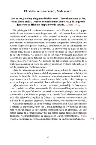 El cristiano consecuente, 24 de marzo
Dios es luz, y no hay ningunas tinieblas en él... Pero si andamos en luz,
como él está en luz, tenemos comunión unos con otros, y la sangre de
Jesucristo su Hijo nos limpia de todo pecado. 1 Juan 1:5, 7.
Es privilegio del cristiano relacionarse con la Fuente de la luz, y por
medio de esa relación viviente llegar a ser la luz del mundo. Los verdaderos
seguidores de Cristo andarán en la luz como él está en luz, y por lo tanto no
avanzarán por caminos inciertos, ni tropezarán en medio de la oscuridad. El
gran Maestro está tratando de que sus oyentes comprendan la bendición que
pueden llegar a ser para el mundo, al compararlos con el sol naciente que
dispersa la niebla y disipa la oscuridad. La aurora cede su lugar al día. El
sol que dora, matiza y gloriﬁca el cielo con sus haces de luz, es un símbolo
de la vida cristiana. Así como el sol es luz, vida y bendición para todo ser
viviente, los cristianos deberían ser la luz del mundo mediante sus buenas
obras, su alegría y su valor. Así como la luz del sol aleja las sombras de la
noche para derramar su gloria por valles y colinas, el cristiano debe reﬂejar el
Sol de justicia que resplandece en él.
Ante la vida consecuente de los verdaderos seguidores de Cristo, la igno-
rancia, la superstición y la oscuridad desaparecerán, así como el sol disipa las
sombras de la noche. De la misma manera los discípulos de Jesús irán a los
lugares tenebrosos de la tierra, para diseminar la luz de la verdad hasta que la
senda de los que se hallan en tinieblas sea iluminada por la luz de la verdad.
¡Qué contraste establece con esto la vida del profeso hijo de Dios que es
como la sal sin sabor! No tiene una relación viviente con Dios y se asemeja a la
sal desvanecida, que Cristo dice que no sirve para nada, sino para ser arrojada
y pisoteada por los hombres, porque ya no tiene la facultad de conservar. Así
es la vida del profeso seguidor de Cristo si no tiene una relación viviente con
el Señor. Estos profesos creyentes, carentes de sol, son sombras y oscuridad...
Cada manifestación de duda fortalece la incredulidad. Cada pensamiento
y palabra de esperanza, valor, luz y amor, fortalece la fe y fortiﬁca el alma
para resistir en medio de la oscuridad moral que existe en el mundo. Los que
hablan acerca de la fe tendrán fe, y los que hablan acerca del desánimo tendrán
desánimo. Nos transformamos de acuerdo con lo que contemplamos.—Carta
16, del 24 de marzo de 1880, a un administrador de la Asociación General. [91]
91
 