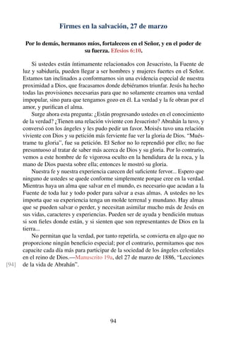 Firmes en la salvación, 27 de marzo
Por lo demás, hermanos míos, fortaleceos en el Señor, y en el poder de
su fuerza. Efesios 6:10.
Si ustedes están íntimamente relacionados con Jesucristo, la Fuente de
luz y sabiduría, pueden llegar a ser hombres y mujeres fuertes en el Señor.
Estamos tan inclinados a conformarnos sin una evidencia especial de nuestra
proximidad a Dios, que fracasamos donde debiéramos triunfar. Jesús ha hecho
todas las provisiones necesarias para que no solamente creamos una verdad
impopular, sino para que tengamos gozo en él. La verdad y la fe obran por el
amor, y puriﬁcan el alma.
Surge ahora esta pregunta: ¿Están progresando ustedes en el conocimiento
de la verdad? ¿Tienen una relación viviente con Jesucristo? Abrahán la tuvo, y
conversó con los ángeles y les pudo pedir un favor. Moisés tuvo una relación
viviente con Dios y su petición más ferviente fue ver la gloria de Dios. “Mués-
trame tu gloria”, fue su petición. El Señor no lo reprendió por ello; no fue
presuntuoso al tratar de saber más acerca de Dios y su gloria. Por lo contrario,
vemos a este hombre de fe vigorosa oculto en la hendidura de la roca, y la
mano de Dios puesta sobre ella; entonces le mostró su gloria.
Nuestra fe y nuestra experiencia carecen del suﬁciente fervor... Espero que
ninguno de ustedes se quede conforme simplemente porque cree en la verdad.
Mientras haya un alma que salvar en el mundo, es necesario que acudan a la
Fuente de toda luz y todo poder para salvar a esas almas. A ustedes no les
importa que su experiencia tenga un molde terrenal y mundano. Hay almas
que se pueden salvar o perder, y necesitan asimilar mucho más de Jesús en
sus vidas, caracteres y experiencias. Pueden ser de ayuda y bendición mutuas
si son ﬁeles donde están, y si sienten que son representantes de Dios en la
tierra...
No permitan que la verdad, por tanto repetirla, se convierta en algo que no
proporcione ningún beneﬁcio especial; por el contrario, permitamos que nos
capacite cada día más para participar de la sociedad de los ángeles celestiales
en el reino de Dios.—Manuscrito 19a, del 27 de marzo de 1886, “Lecciones
de la vida de Abrahán”.[94]
94
 