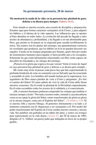 Su permanente presencia, 28 de marzo
Me mostrarás la senda de la vida; en tu presencia hay plenitud de gozo;
delicias a tu diestra para siempre. Salmos 16:11.
Este mundo es nuestra escuela, una escuela de disciplina y preparación.
Estamos aquí para formar caracteres semejantes al de Cristo, y para adquirir
los hábitos y el idioma de la vida superior. Las inﬂuencias que se oponen
al bien abundan en todos lados. La evolución del pecado ha llegado a tales
niveles de abundancia y profundidad, y ha llegado a ser tan abominable para
Dios, que pronto se levantará en su majestad para sacudir terriblemente la
tierra. Tan astutos son los planes del enemigo, tan aparentemente correctos
los resultados que producen, que los débiles en la fe no pueden discernir sus
engaños. Caerán en las trampas preparadas por Satanás, quien obra por medio
de instrumentos humanos para engañar si fuera posible aun a los escogidos.
Solamente los que están íntimamente relacionados con Dios serán capaces de
descubrir las falsedades y las intrigas del enemigo.
¡Piensen en la gloria que espera a los que venzan! Verán el rostro de Aquel
en cuya presencia hay plenitud de gozo y delicias a su diestra para siempre...
Me siento muy triste al pensar cuán pocos hay que han experimentado la
profunda bendición de estar en comunión con un Salvador que ha resucitado
y ascendido al cielo. Los hombres del mundo luchan por la supremacía. Los
seguidores de Dios nunca pierden de vista a Cristo y preguntan: ¿Es éste
el camino del Señor? El santo anhelo de vivir la vida de Cristo debe llenar
nuestros corazones. En él reside la plenitud de la Divinidad corporalmente.
En él están escondidos todos los tesoros de la sabiduría y el conocimiento.
¡Oh, si nuestros hermanos pudieran comprender las ventajas que tendrían si
miraran siempre a Jesús! “Por tanto, nosotros todos, mirando a cara descubierta
como en un espejo la gloria del Señor, somos transformados de gloria en gloria
en la misma imagen, como por el Espíritu del Señor”. 2 Corintios 3:18. El
es nuestra Alfa y nuestra Omega. Al ponernos íntimamente a su lado y al
mantener comunión con él, llegaremos a ser semejantes a él. Por medio del
poder transformador del Espíritu de Cristo cambia nuestro corazón y nuestra
vida. Sus palabras son grabadas en las tablas del alma, y somos sus testigos
para representarlo en la vida diaria.—Carta 47, del 28 de marzo de 1903,
dirigida a F. C. Gilbert, un pastor judío que trabajaba en favor de su propio
pueblo. [95]
95
 