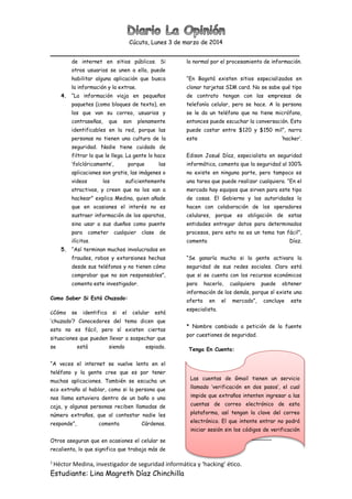 Cúcuta, Lunes 3 de marzo de 2014
________________________________________________
1
Héctor Medina, investigador de seguridad informática y ‘hacking’ ético.
Estudiante: Lina Magreth Díaz Chinchilla
de internet en sitios públicos. Si
otros usuarios se unen a ella, puede
habilitar alguna aplicación que busca
la información y la extrae.
4. “La información viaja en pequeños
paquetes (como bloques de texto), en
los que van su correo, usuarios y
contraseñas, que son plenamente
identificables en la red, porque las
personas no tienen una cultura de la
seguridad. Nadie tiene cuidado de
filtrar lo que le llega. La gente lo hace
‘folclóricamente’, porque las
aplicaciones son gratis, las imágenes o
videos los suficientemente
atractivos, y creen que no los van a
hackear” explica Medina, quien añade
que en ocasiones el interés no es
sustraer información de los aparatos,
sino usar a sus dueños como puente
para cometer cualquier clase de
ilícitos.
5. “Así terminan muchos involucrados en
fraudes, robos y extorsiones hechas
desde sus teléfonos y no tienen cómo
comprobar que no son responsables”,
comenta este investigador.
Como Saber Si Está Chuzado:
¿Cómo se identifica si el celular está
‘chuzado’? Conocedores del tema dicen que
esto no es fácil, pero sí existen ciertas
situaciones que pueden llevar a sospechar que
se está siendo espiado.
“A veces el internet se vuelve lento en el
teléfono y la gente cree que es por tener
muchas aplicaciones. También se escucha un
eco extraño al hablar, como si la persona que
nos llama estuviera dentro de un baño o una
caja, y algunas personas reciben llamadas de
número extraños, que al contestar nadie les
responde”, comenta Cárdenas.
Otros aseguran que en ocasiones el celular se
recalienta, lo que significa que trabaja más de
lo normal por el procesamiento de información.
“En Bogotá existen sitios especializados en
clonar tarjetas SIM card. No se sabe qué tipo
de contrato tengan con las empresas de
telefonía celular, pero se hace. A la persona
se le da un teléfono que no tiene micrófono,
entonces puede escuchar la conversación. Esto
puede costar entre $120 y $150 mil”, narra
este ‘hacker’.
Edison Josué Díaz, especialista en seguridad
informática, comenta que la seguridad al 100%
no existe en ninguna parte, pero tampoco es
una tarea que puede realizar cualquiera. “En el
mercado hay equipos que sirven para este tipo
de cosas. El Gobierno y las autoridades lo
hacen con colaboración de los operadores
celulares, porque es obligación de estas
entidades entregar datos para determinados
procesos, pero esto no es un tema tan fácil”,
comenta Díaz.
“Se ganaría mucho si la gente activara la
seguridad de sus redes sociales. Claro está
que si se cuenta con los recursos económicos
para hacerlo, cualquiera puede obtener
información de los demás, porque sí existe una
oferta en el mercado”, concluye este
especialista.
* Nombre cambiado a petición de la fuente
por cuestiones de seguridad.
Tenga En Cuenta:
Las cuentas de Gmail tienen un servicio
llamado ‘verificación en dos pasos’, el cual
impide que extraños intenten ingresar a las
cuentas de correo electrónico de esta
plataforma, así tengan la clave del correo
electrónico. El que intente entrar no podrá
iniciar sesión sin los códigos de verificación
del usuario, los cuales llegan a través del
teléfono móvil.
 