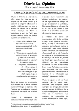 Diario La Opinión
Cúcuta, Lunes 3 de marzo de 2014
________________________________________________
1
Héctor Medina, investigador de seguridad informática y ‘hacking’ ético.
Estudiante: Lina Magreth Díaz Chinchilla
CADA DÍA ES MÁS FÁCIL CHUZAR UN CELULAR
Chuzar un teléfono es cada vez más
fácil, según los expertos por la
acogida de las redes sociales y el
descuido al compartir información en
móviles y tabletas. Basta con tener el
número de celular de la persona,
enviar mensajes de texto o
conectarse a una red Wifi, para
quedar a merced de los que quieren
quedarse con la información.
„‟Quiero saber cuál es la clave
del Facebook de mi novio,
porque vive pegado todo el día
a su celular, ¿cuánto me
cobra?‟‟
„‟Mi esposo me engaña, ¿puedo
entrar a su chat de Whatsapp
y saber con quién habla?
¿Puede conseguir su historial
de conversaciones?‟‟
„‟ ¿Es posible escuchar desde
otro teléfono celular la
conversación que tiene mi
novia con sus amigos, sin que
ella lo sepa y sin que se
escuche que hay un tercero en
la línea? ‟‟
Estas son algunas de las preguntas
que reciben casi a diario empresas
que dicen trabajar en espionaje y los
„hackers‟ que se dedican a conseguir
información sin ningún tipo de orden
legal.
„Chuzar‟ o interceptar las
comunicaciones de forma ilegal, como
al parecer ocurrió nuevamente con
políticos, periodistas y en especial,
con los negociadores de diálogos de
paz que se adelantan en La Habana,
Cuba, entre el Gobierno y la guerrilla
de las Farc, y que tienen al país
sumido en el escándalo, parece ser
más común de lo que se piensa.
El fenómeno de espiar las
comunicaciones saltó de las pantallas
de cine y de las series de televisión;
incluso, se salió de las manos de los
organismos de inteligencia nacional e
internacional, pues como asegura
Gustavo Cárdenas*, un desarrollador
y „hacker‟, cada año es más frecuente
ver el desfile de militares en eventos
de tecnología en busca de jóvenes
„‟cerebros‟‟, para que al parecer les
colaboren en sus operaciones
encubiertas. „‟El error es reclutarlos
de esa forma. Muchos son menores de
edad, inmaduros, que solo tienen
ganas de sobresalir y no entienden la
magnitud de la información que
manipulan‟‟, asegura este „hacker‟.
„‟Chuzar a alguien no es una tarea
imposible. No lo puede hacer
cualquiera, pero cualquiera puede
pagar para que lo hagan. Lo que debe
preocupar no solo al Gobierno, sino a
la ciudadanía en general, es cuál es el
rumbo de la información que
consiguen; los responsables de
extraer información de forma ilegal,
 