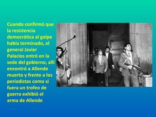 Cuando confirmó que la resistencia democrática al golpe había terminado, el general Javier Palacios entró en la sede del gobierno, allí encontró a Allende muerto y frente a los periodistas como si fuera un trofeo de guerra exhibió el arma de Allende 