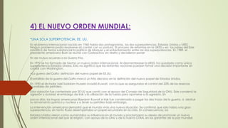 4) EL NUEVO ORDEN MUNDIAL:
*UNA SOLA SUPERPOTENCIA: EE. UU.
En el sistema internacional nacido en 1945 había dos protagonistas, las dos superpotencias, Estados Unidos y URSS.
Ningún problema podía resolverse sin contar con su postura. El proceso de reformas en la UR55 y en los países del Este
modificó de forma substancial la política de bloques y el enfrentamiento entre las dos superpotencias. En 1989, el
presidente americano Bush se reunió con Gorbachov en Malta y decidieron poner
fin de mutuo acuerdo a la Guerra Fría.
En 1991 se ha formado de hecho un nuevo orden internacional. Al desmembrarse la UR55, ha quedado como única
superpotencia Estados Unidos. Esto no significa que las restantes naciones puedan tomar una decisión importante sin
contar con Washington.
−La guerra del Golfo: definición del nuevo papel de EE.UU.
El estallido de la guerra del Golfo marcó un hito decisivo en la definición del nuevo papel de Estados Unidos.
En 1990 el dictador irakí Saddam Hussein invadió Kuwait, con lo que se aseguraba el control del 20% de las reservas
mundiales de petróleo.
Esta violación fue contestada por EE UU que contó con el apoyo del Consejo de Seguridad de la ONU. Éste condenó la
agresión y autorizó el embargo de Irak y la utilización de la fuerza para oponerse a la agresión. En
pocos días, las tropas americanas liberaron Kuwait e Irak fue condenada a pagar los des trozos de la guerra, a destruir
su armamento químico y nuclear y a tener su petróleo bajo embargo.
La intervención americana demostró que el mundo vivía una nueva situación. Se confirmó que sólo había una gran
superpotencia, en tanto Rusia desempeñaba un papel secundario en la crisis. En consecuencia, los
Estados Unidos vieron como aumentaba su influencia en el mundo y proclamaron su deseo de promover un nuevo
orden internacional del que se erigían, con apoyo de la ONU y de la nueva OTAN, en los garantes de la paz mundial.
 
