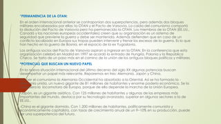 *PERMANENCIA DE LA OTAN:
En el orden internacional anterior se contraponían dos superpotencias, pero además dos bloques
militares encabezados por ellas: la OTAN y el Pacto de Varsovia. La caída del comunismo comportó
la disolución del Pacto de Varsovia pero ha permanecido la OTAN. Los miembros de la OTAN (EE.UU.,
Canadá y las naciones europeas occidentales) creen que su organización es un sistema de
seguridad que previene la guerra y debe ser mantenida. Además defienden que en caso de un
conflicto localizado en Europa sus tropas pueden intervenir y frenar los excesos de la guerra. Es lo que
han hecho en la guerra de Bosnia, en el espacio de la ex Yugoslavia.
Los antiguos socios del Pacto de Varsovia aspiran a ingresar en la OTAN. En la conferencia que esta
organización celebró en Madrid en 1997 se acordó la entrada de Hungría, Polonia y la República
Checa. Se trata de un paso más en el camino de la unión de los antiguos bloques políticos y militares.
*POTENCIAS QUE BUSCAN UN NUEVO PAPEL
En la nueva situación internacional del último decenio del siglo XX algunas potencias buscan
desempeñar un papel más relevante. Reparemos en tres: Alemania, Japón y China.
Al caer el comunismo la Alemania Occidental ha absorbido a la Oriental. Así se ha formado la -
Alemania unida, un nuevo gigante de 81 millones de habitantes y enorme poderío económico. Se la
considera la locomotora de Europa, porque de ella depende la marcha de la Unión Europea.
-Japón, es un gigante asiático. Con 125 millones de habitantes y algunas de las empresas más
importantes del mundo, destaca por su tecnología avanzada, superior en algunos sectores a la de
EE.UU..
-China es el gigante dormido. Con 1.200 millones de habitantes, políticamente comunista y
económicamente capitalista, con tasas de crecimiento anual de un 9−10% en su producción, puede
ser una superpotencia del futuro.
 