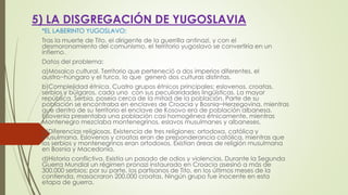 5) LA DISGREGACIÓN DE YUGOSLAVIA
*EL LABERINTO YUGOSLAVO:
Tras la muerte de Tito, el dirigente de la guerrilla antinazi, y con el
desmoronamiento del comunismo, el territorio yugoslavo se convertiría en un
infierno.
Datos del problema:
a)Mosaico cultural. Territorio que perteneció a dos imperios diferentes, el
austro−húngaro y el turco, lo que generó dos culturas distintas.
b)Complejidad étnica. Cuatro grupos étnicos principales: eslovenos, croatas,
serbios y búlgaros, cada uno con sus peculiaridades lingüísticas. La mayor
república, Serbia, poseía cerca de la mitad de la población. Parte de su
población se encontraba en enclaves de Croacia y Bosnia−Herzegovina, mientras
que dentro de su territorio el enclave de Kosovo era de población albanesa.
Eslovenia presentaba una población casi homogénea étnicamente, mientras
Montenegro mezclaba montenegrinos, eslavos musulmanes y albaneses.
c)Diferencias religiosas. Existencia de tres religiones: ortodoxa, católica y
musulmana. Eslovenos y croatas eran de preponderancia católica, mientras que
los serbios y montenegrinos eran ortodoxos. Existían áreas de religión musulmana
en Bosnia y Macedonia.
d)Historia conflictiva. Existía un pasado de odios y violencias. Durante la Segunda
Guerra Mundial un régimen pronazi instaurado en Croacia asesinó a más de
300.000 serbios; por su parte, los partisanos de Tito, en los últimos meses de la
contienda, masacraron 200.000 croatas. Ningún grupo fue inocente en esta
etapa de guerra.
 