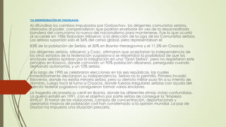 *LA DESINTEGRACIÓN DE YUGOSLAVIA:
Al difundirse los cambios impulsados por Gorbachov, los dirigentes comunistas serbios,
aferrados al poder, comprendieron que podrían enarbolar en vez de la desacreditada
bandera del comunismo la nueva del nacionalismo para mantenerse. Fue lo que ocurrió
al acceder en 1986 Slobodan Milosevic a la dirección de la Liga de los Comunistas serbios.
Los serbios suponían solo el 36% del censo global, pero representaban el
83% de la población de Serbia, el 30% en Bosnia−Herzegovina y el 11,5% en Croacia.
Los dirigentes serbios, Milosevic y Cosic, afirmaron que aceptarían la independencia de
los otros estados de la federación yugoslava si se respetaba la posibilidad de que los
enclaves serbios optaran por la integración en una "Gran Serbia", pero no respetaron este
principio en Kosovo, donde convivían un 90% población albanesa, perseguida cuando
demandó autonomía, y un 10% serbia.
A lo largo de 1990 se celebraron elecciones en las seis repúblicas, las cuales
inmediatamente declararon su independencia. Serbia no lo permitió. Primero invadió
Eslovenia, donde no existía minoría serbia, pero su derrota militar puso fin a su intento de
dominio. Luego tocó el turno a Croacia, donde fuerzas irregulares serbias con ayuda del
ejército federal yugoslavo consiguieron formar varios enclaves.
La tragedia alcanzaría su cenit en Bosnia, donde las diferentes etnias vivían confundidas.
La guerra estalló en 1991, con el objetivo por parte serbia de conseguir la "limpieza
étnica". El horror de las violaciones, campos de concentración, deportaciones y
asesinatos masivos de población civil han consternado a la opinión mundial. La paz de
Dayton ha impuesto una situación precaria.
 