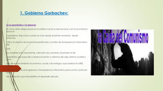 1. Gobierno Gorbachev:
a) La perestroika y la glasnost:
En cinco años dirigió el país en lo político hacia la democracia y en lo económico
hacia el
capitalismo. Este nuevo rumbo se nota desde el primer momento, desde
entonces
critica el sistema de economía planificada y la falta de transparencia informativa
del
país.
Sus medidas más importantes y llevarán dos nombres, el primero el de
perestroika que equivale a reestructuración o reforma del viejo sistema soviético
para
salir del estancamiento económico, social y tecnológico que padece la URSS
desde
1973; el segundo es la glasnost o transparencia informativa para luchar contra los
casos
de corrupción que imposibilitan el desarrollo del país.
 