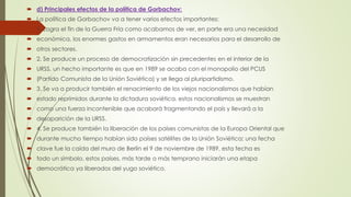 d) Principales efectos de la política de Gorbachov:
 La política de Gorbachov va a tener varios efectos importantes:
 1. Logra el fin de la Guerra Fría como acabamos de ver, en parte era una necesidad
 económica, los enormes gastos en armamentos eran necesarios para el desarrollo de
 otros sectores.
 2. Se produce un proceso de democratización sin precedentes en el interior de la
 URSS, un hecho importante es que en 1989 se acaba con el monopolio del PCUS
 (Partido Comunista de la Unión Soviética) y se llega al pluripartidismo.
 3. Se va a producir también el renacimiento de los viejos nacionalismos que habían
 estado reprimidos durante la dictadura soviética, estos nacionalismos se muestran
 como una fuerza incontenible que acabará fragmentando el país y llevará a la
 desaparición de la URSS.
 4. Se produce también la liberación de los países comunistas de la Europa Oriental que
 durante mucho tiempo habían sido países satélites de la Unión Soviética; una fecha
 clave fue la caída del muro de Berlín el 9 de noviembre de 1989, esta fecha es
 todo un símbolo, estos países, más tarde o más temprano iniciarán una etapa
 democrática ya liberados del yugo soviético.
 