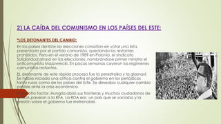 2) LA CAÍDA DEL COMUNISMO EN LOS PAÍSES DEL ESTE:
*LOS DETONANTES DEL CAMBIO:
En los países del Este las elecciones consistían en votar una lista,
presentada por el partido comunista, quedando los restantes
prohibidos. Pero en el verano de 1989 en Polonia, el sindicato
Solidaridad arrasó en las elecciones, nombrándose primer ministro el
anticomunista Mazowiecki. En pocas semanas cayeron los regímenes
comunistas restantes.
EL detonante de este rápido proceso fue la perestroika y la glasnost.
Se había iniciado una crítica contra el gobierno en los periódicos
tanto rusos como de los países del Este. Se deseaba cualquier cambio
posible ante la crisis económica.
Hubo otro factor. Hungría abrió sus fronteras y muchos ciudadanos de
la RDA pasaron a la RFA. La RDA era un país que se vaciaba y la
presión sobre el gobierno fue irrefrenable.
 