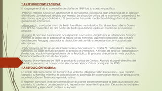*LAS REVOLUCIONES PACÍFICAS:
El rasgo general de la convulsión de otoño de 1989 fue su carácter pacífico:
-Polonia: Primera nación en abandonar el comunismo. Existía una gran influencia de la Iglesia y
el sindicato .Solidaridad, dirigido por Walesa. La situación crítica de la economía desembocó en
elecciones, que ganó Solidridad. EL presidente Jaruzelski mediante el diálogo formó el primer
gobierno no comunista.
-Alemania: La caída del muro de Berlín fue el hecho simbólico. Era el emblema de la Guerra
Fría. El 9 de noviembre las dos partes de Berlín quedaban unidas en medio del entusiasmo
popular.
-Hungría: El proceso fue iniciado por el partido comunista, dirigido por el reformador Poszgay.
Permitió la salida de la población a través de las fronteras. Las manifestaciones de octubre
decidieron a Poszgay a acordar la disolución del partido comunista y la convocatoria de
elecciones.
-Checoslovaquia: Un grupo de intelectuales checoslovacos, Carta 77, defendía los derechos
humanos. AL caer el muro de Berlín, la presión se intensificó. A Finales de año fue designado un
intelectual, Vaclav Havel presidente de la República. EL proceso checo fue el más pacífico,
llamándose Revolución de terciopelo.
Bulgaria: En noviembre de 1989 se produjo la caída de Giukov. Abolido el papel directivo del
partido comunista, se convocaron elecciones democráticas para junio de 1990.
*LA REVOLUCIÓN VIOLENTA:
La caída del comunismo en Rumania fue violento. Allí gobernaba Ceaucescu, que repartió
cargos a su familia mientras el país decía en la pobreza. En ausencia del tirano, se produjo una
manifestación en Timisoara,reprimida a tiros.
El régimen convocó una concentración en Bucarest para homenajear al líder, que desató una
protesta, la protesta una represión y la represión un alzamiento popular. Ceaucescu huyó pero
fue detenido y ejecutado junto a su esposa.
 