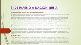 3) DE IMPERIO A NACIÓN: RUSIA
*LA REVOLUCIÓN DE AGOSTO DE 1991 Y SUS CONSECUENCIAS:
Hundidos los regímenes comunistas de la Europa oriental, subsistía la Unión Soviética. La revolución de agosto
de 1991 constituye el último episodio de la cadena de cambios.
Gorbachov había iniciado reformas audaces, pero el caos producido por laperestroika económicale había
granjeado el descontento de la población, debido a los problemas para obtener alimentos y toda clase de
productos, a las constantes subidas de precios y al retroceso de la producción. También estaban muy
descontentos los comunistas ortodoxos, alarmados por la posibilidad de perder sus viejos privilegios, y sólo
esperaban el momento propicio para desalojarlo del poder e interrumpir la perestroika.
El 19 de agosto de 1991, cuando Gorbachov se hallaba de vacaciones, un grupo de dirigentes entre los que
se
encontraba el vicepresidente y el primer ministro del gobierno dieron un golpe de Estado, formaron un Comité
de Emergencia y suspendieron las libertades conseguidas por la perestroika.
La reacción popular, dirigida por Boris Yeltsin, presidente de Rusia hizo fracasar el golpe. El presidente y el
parlamento rusos se erigieron en bastiones de la resistencia, con el apoyo del pueblo. El hombre fuerte ya era
Yeltsin.
*EL FIN DE LA URSS:
Con la situación controlada, Yeltsin suspendió el partido comunista y clausuró todos sus centros. Fue una
medida muy audaz. También reconoció la independencia de los países bálticos (Estonia, Lituania, Letonia). Y
cuando el 8 de diciembre de 1991 Yeltsin firmó con los presidentes de Ucrania y de Bielorrusia un tratado en el
que se acordaba una nueva federación, la CEI (Comunidad de Estados Independientes), a la que se unirían
las repúblicas soviéticas que lo desearan, la URSS dejó de existir. De forma que, cuando el día de Navidad de
1991 Gorbachov dimitió, lo hacía de un puesto vacío.
 