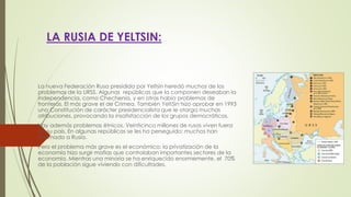 LA RUSIA DE YELTSIN:
La nueva Federación Rusa presidida por Yeltsin heredó muchos de los
problemas de la URSS. Algunas repúblicas que la componen deseaban la
independencia, como Chechenia, y en otras había problemas de
fronteras. El más grave el de Crimea. También Yelt5in hizo aprobar en 1993
una Constitución de carácter presidencialista que le otorga muchas
atribuciones, provocando la insatisfacción de los grupos democráticos.
Hay además problemas étnicos. Veinticinco millones de rusos viven fuera
de su país. En algunas repúblicas se les ha perseguido; muchos han
retornado a Rusia.
Pero el problema más grave es el económico: la privatización de la
economía hizo surgir mafias que controlaban importantes sectores de la
economía. Mientras una minoría se ha enriquecido enormemente, el 70%
de la población sigue viviendo con dificultades.
 