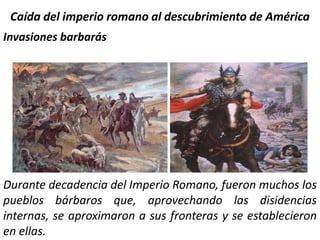 Caída del imperio romano al descubrimiento de América Invasiones barbarás Durante decadencia del Imperio Romano, fueron muchos los pueblos bárbaros que, aprovechando las disidencias internas, se aproximaron a sus fronteras y se establecieron en ellas.  