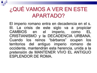 ¿QUÉ VAMOS A VER EN ESTE
APARTADO?
El imperio romano entra en decadencia en el s.
III. La crisis de este siglo va a propiciar
CAMBIOS
en
el
imperio,
como
EL
CRISTIANISMO y la DECADENCIA URBANA.
Cuando los reinos “bárbaros” ocupen los
territorios del antiguo imperio romano de
occidente, mantendrán esta herencia, unida a la
pretensión de MANTENER VÍVO EL ANTIGUO
ESPLENDOR DE ROMA.

 