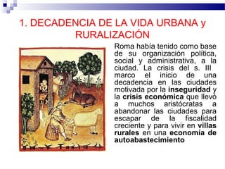 1. DECADENCIA DE LA VIDA URBANA y
RURALIZACIÓN
Roma había tenido como base
de su organización política,
social y administrativa, a la
ciudad. La crisis del s. III
marco el inicio de una
decadencia en las ciudades
motivada por la inseguridad y
la crisis económica que llevó
a muchos aristócratas a
abandonar las ciudades para
escapar de la fiscalidad
creciente y para vivir en villas
rurales en una economía de
autoabastecimiento

 