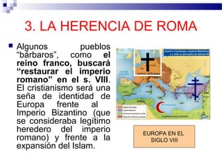 3. LA HERENCIA DE ROMA


Algunos
pueblos
“bárbaros”, como el
reino franco, buscará
“restaurar el imperio
romano” en el s. VIII.
El cristianismo será una
seña de identidad de
Europa frente al
Imperio Bizantino (que
se consideraba legítimo
heredero del imperio
romano) y frente a la
expansión del Islam.

EUROPA EN EL
SIGLO VIII

 