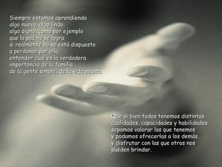 Siempre estamos aprendiendo
algo nuevo, algo lindo,
algo digno, como por ejemplo
que la paz no se logra
si realmente no se está dispuesto
a perdonar por ella,
entender cual es la verdadera
importancia de la familia,
de la gente simple, de la vida misma.




                                        Que si bien todos tenemos distintas
                                        cualidades, capacidades y habilidades,
                                        sepamos valorar las que tenemos
                                        y podamos ofrecerlas a los demás,
                                        y disfrutar con las que otros nos
                                        pueden brindar.
 