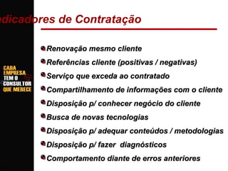 ndicadores de Contratação
Renovação mesmo cliente
Referências cliente (positivas / negativas)
Serviço que exceda ao contratado
Compartilhamento de informações com o cliente
Disposição p/ conhecer negócio do cliente
Busca de novas tecnologias
Disposição p/ adequar conteúdos / metodologias
Disposição p/ fazer diagnósticos
Comportamento diante de erros anteriores

 