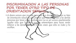 DISCRIMINACION A LAS PERSONAS
POR TENER OTRO TIPO DE
ORIENTACION SEXUAL.
• A diario vemos que muchas personas son discriminadas por su tipo
de orientación sexual ya que piensan que son diferentes a las demás
personas por tener otros gustos, pero no es así somos exactamente
iguales solo que la gente inventa estereotipos para hacer sentir
inferior a las demás personas y estas creen que esto es malo y lo
ocultan.
 
