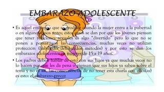 EMBARAZO ADOLESCENTE
• Es aquel embarazo que se produce cuando la mujer entra a la pubertad
o en algunos casos antes; estos casos se dan por que los jóvenes piensan
que tener relaciones sexuales es algo “divertido” pero lo que no se
ponen a pensar son las consecuencias, muchas veces no utilizan
protección (habiendo demasiados métodos) y por esto se dan los
embarazos adolescentes en mujeres de 15 a 19 años.
• Los padres deben hablar de esto con sus hijos ya que muchas veces no
lo hacen por que les da pena o piensan que sus hijos ya saben sobre el
tema y no es así, las consecuencias de no tener esta charla con ellos(as)
es esto: el embarazo precoz
 
