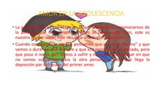 AMOR EN LA ADOLESCENCIA
• La adolescencia es esa etapa en la que empezamos enamorarnos de
la persona que con simples detalles te hace sentir bien, este es
nuestro primer amor, este nos deja una huela imborrable.
• Cuando conocemos a alguien pensamos que es “amor eterno” y que
vamos a durar así por siempre y que esa persona es la indicada, pero
que pasa si no es así? Vamos a sufrir y muchas veces pensar en que
no somos suficientes para la otra persona y pasa que llega la
depresión por el fracaso del primer amor.
 