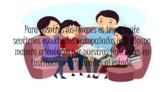Para nosotros los jóvenes es importante
sentirnos escuchados acompañados y de alguna
manera orientados por nuestros familiares en
instituciones vinculadas al estado.
 