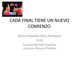 CADA FINAL TIENE UN NUEVO
COMIENZO
Diana Alejandra Neira Rodríguez
10-01
Escuela Normal Superior
«Leonor Álvarez Pinzón»
 