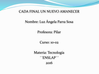 CADA FINAL UN NUEVO AMANECER
Nombre: Luz Ángela Parra Sosa
Profesora: Pilar
Curso: 10-02
Materia: Tecnología
´´ENSLAP´´
2016
 