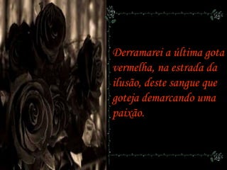 Derramarei a última gota
vermelha, na estrada da
ilusão, deste sangue que
goteja demarcando uma
paixão.
 