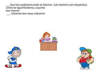 ___ Que bom professora,então se fizermos tudo direitinho sem desperdício
vamos ter água?Exclamou Juquinha
Isso mesmo!
___ Ufa!ainda bem disse Joãozinho
 
