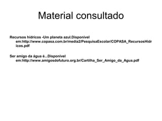 Material consultado
Recursos hídricos -Um planeta azul.Disponível
em:http://www.copasa.com.br/media2/PesquisaEscolar/COPASA_RecursosHidr
icos.pdf
Ser amigo da água é...Disponível
em:http://www.amigosdofuturo.org.br/Cartilha_Ser_Amigo_da_Agua.pdf
 