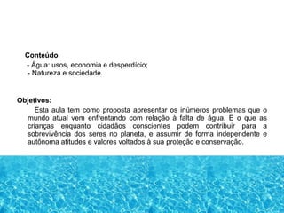 Conteúdo
- Água: usos, economia e desperdício;
- Natureza e sociedade.
Objetivos:
Esta aula tem como proposta apresentar os inúmeros problemas que o
mundo atual vem enfrentando com relação à falta de água. E o que as
crianças enquanto cidadãos conscientes podem contribuir para a
sobrevivência dos seres no planeta, e assumir de forma independente e
autônoma atitudes e valores voltados à sua proteção e conservação.
 