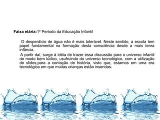 Faixa etária:1º Período da Educação Infantil
O desperdício de água não é mais tolerável. Neste sentido, a escola tem
papel fundamental na formação desta consciência desde a mais tenra
infância.
A partir daí, surge à idéia de trazer essa discussão para o universo infantil
de modo bem lúdico, usufruindo do universo tecnológico, com a utilização
de slides,para a contação de história, visto que, estamos em uma era
tecnológica em que muitas crianças estão inseridas.
 