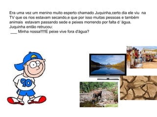 Era uma vez um menino muito esperto chamado Juquinha,certo dia ele viu na
TV que os rios estavam secando,e que por isso muitas pessoas e também
animais estavam passando sede e peixes morrendo por falta d ‘água.
Juquinha então retrucou:
___ Minha nossa!!!!!E peixe vive fora d'água?
 