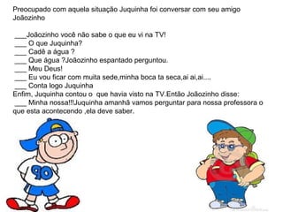 Preocupado com aquela situação Juquinha foi conversar com seu amigo
Joãozinho
___Joãozinho você não sabe o que eu vi na TV!
___ O que Juquinha?
___ Cadê a água ?
___ Que água ?Joãozinho espantado perguntou.
___ Meu Deus!
___ Eu vou ficar com muita sede,minha boca ta seca,ai ai,ai....
___ Conta logo Juquinha
Enfim, Juquinha contou o que havia visto na TV.Então Joãozinho disse:
___ Minha nossa!!!Juquinha amanhã vamos perguntar para nossa professora o
que esta acontecendo ,ela deve saber.
 