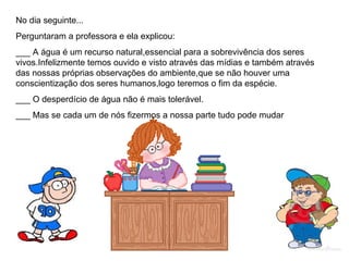 No dia seguinte...
Perguntaram a professora e ela explicou:
___ A água é um recurso natural,essencial para a sobrevivência dos seres
vivos.Infelizmente temos ouvido e visto através das mídias e também através
das nossas próprias observações do ambiente,que se não houver uma
conscientização dos seres humanos,logo teremos o fim da espécie.
___ O desperdício de água não é mais tolerável.
___ Mas se cada um de nós fizermos a nossa parte tudo pode mudar
 