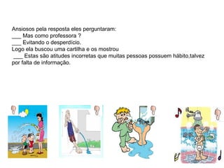 Ansiosos pela resposta eles perguntaram:
___ Mas como professora ?
___ Evitando o desperdício.
Logo ela buscou uma cartilha e os mostrou
___ Estas são atitudes incorretas que muitas pessoas possuem hábito,talvez
por falta de informação.
 