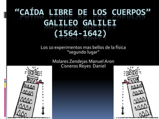 “CAÍDA LIBRE DE LOS CUERPOS”
      GALILEO GALILEI
        (1564-1642)
     Los 10 experimentos mas bellos de la física
                  “segundo lugar”
          Molares Zendejas Manuel Aron
             Cisneros Reyes Daniel
 