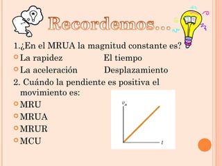 1.¿En el MRUA la magnitud constante es?
 La rapidez El tiempo
 La aceleración Desplazamiento
2. Cuándo la pendiente es positiva el
movimiento es:
 MRU
 MRUA
 MRUR
 MCU
 