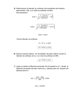 5) Determinamos el intervalo de confianza de la pendiente de la relación 
experimental v=(t), a un nobel de confianza de 98%. 
Para desviación: 
1 
푛 − 2 
푆(퐵) = √ 
[( 
푆(푦) 
푆(푥) 
) 
2 
− ̅퐵̅̅̅2] 
1 
5 − 2 
푆(퐵) = √ 
[( 
0.226 
0.023 
) 
2 
− 9.7512] 
푆(퐵) = 0.695 
Para el intervalo de confianza: 
퐵 = 퐵̅ ± 푡푐 푆(퐵) 
퐵 = 9.751 ± 3.16 
6) Dada la ecuación anterior, con el resultado del punto anterior escribir el 
intervalo de confianza de “g”, a un nivel de confianza de 98% 
푔 = 9.751 ± 3.16 
7) Luego se calculo la diferencia porcentual de m2 respecto a m1. Calcular la 
diferencia porcentual del valor medio de g , obtenido para m2, respecto del 
obtenido para m1. 
150 − 200 
%퐷 = | 
200 
| ∗ 100% 
%퐷 = 25.00% 
 