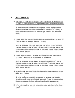 V. CUESTIONARIO. 
1. Si la rejilla se suelta desde el reposo ¿Por qué el punto 1- del tratamiento 
de datos se hace un análisis de regresión lineal con intersección no nula ? 
R.- En matemáticas, una familia de conjuntos F tiene la propiedad de 
la intersección finita si la intersección de toda subfamilia de F finita y no 
vacía tiene intersección no nula. Es dicer que si existía una velocidad 
inicial. 
2. Para la rejilla sola, ¿se probo a hipótesis de que el valor de g es 9.78 (m/ 
s2), a un nivel de confianza del 98% ? explicar 
R.- Si se comprobó, porque el valor de la ctte B dio 9.75 (m/푠2) con un 
margen de error mínimo, la variación de 9.75 (m/푠2) se debe al lugar del 
experimento (cuidad de La Paz) que se encuentra a 3650 msnm (metros 
sobre el nivel del mar). 
3. Para la rejilla con peso , ¿se probo a hipótesis de que el valor de g es 
9.78 (m/s2), a un nivel de confianza del 98% ? explicar 
R.- Si se comprobó porque el valor de la ctte B dio 9.75 (m/푠2 ) con un 
margen de error mínimo, la variación de 9.75 (m/푠2) se debe al lugar del 
experimento (cuidad de La Paz) que se encuentra a 3650 msnm (metros 
sobre el nivel del mar). 
4. Se verifico que la aceleración no depende de la masa de los cuerpos en 
caída libre? Explicar 
R.- si se verifico la gravedad no depende de la masa, mas bien se 
considero que la masa amplifica a la gravedad. Ya que en las dos tablas 
dio como resultado el mismo valor de la aceleración gravitacional. 
5. ¿Por qué una pluma cae más lentamente que un perdigón de la misma 
masa? 
 