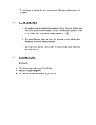 R.- se debe a la fuerza del aire, que produce diferente resistencia en los 
cuerpos 
VI. CONCLUSIONES 
 Se concluyo que la aceleración gravitacional no depende de la masa. 
Pero varía dependiendo del lugar donde se realiza por ejemplo en la 
ciudad de La Paz la gravedad resulto ser de 9.75 (푚 
푠2). 
 Que existe fuerzas externas como del aire que pueden afectar los 
resultados a la hora de la caída libre. 
 Se compro que es una intersección no nula debido a que éxite una 
velocidad inicial 
VII. BIBLIOGRAFÍA 
Sitios web: 
 http://rinconmatematico.com/foros/index. 
 http://es.wikipedia.org/wiki/ 
 http://fisicacinematicadinamica.blogspot.com 

