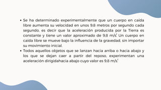 Se ha determinado experimentalmente que un cuerpo en caída
libre aumenta su velocidad en unos 9,8 metros por segundo cada
segundo, es decir que la aceleración producida por la Tierra es
constante y tiene un valor aproximado de 9,8 m/s. Un cuerpo en
caída libre se mueve bajo la influencia de la gravedad, sin importar
su movimiento inicial.
Todos aquellos objetos que se lanzan hacia arriba o hacia abajo y
los que se dejan caer a partir del reposo, experimentan una
aceleración dirigidahacia abajo cuyo valor es 9,8 m/s.
2
2
 