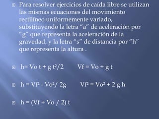   Para resolver ejercicios de caída libre se utilizan
    las mismas ecuaciones del movimiento
    rectilíneo uniformemente variado,
    substituyendo la letra “a” de aceleración por
    “g” que representa la aceleración de la
    gravedad, y la letra “s” de distancia por “h”
    que representa la altura .

   h= Vo t + g t²/2      Vf = Vo + g t

   h = Vf² - Vo²/ 2g      Vf² = Vo² + 2 g h

   h = (Vf + Vo / 2) t
 