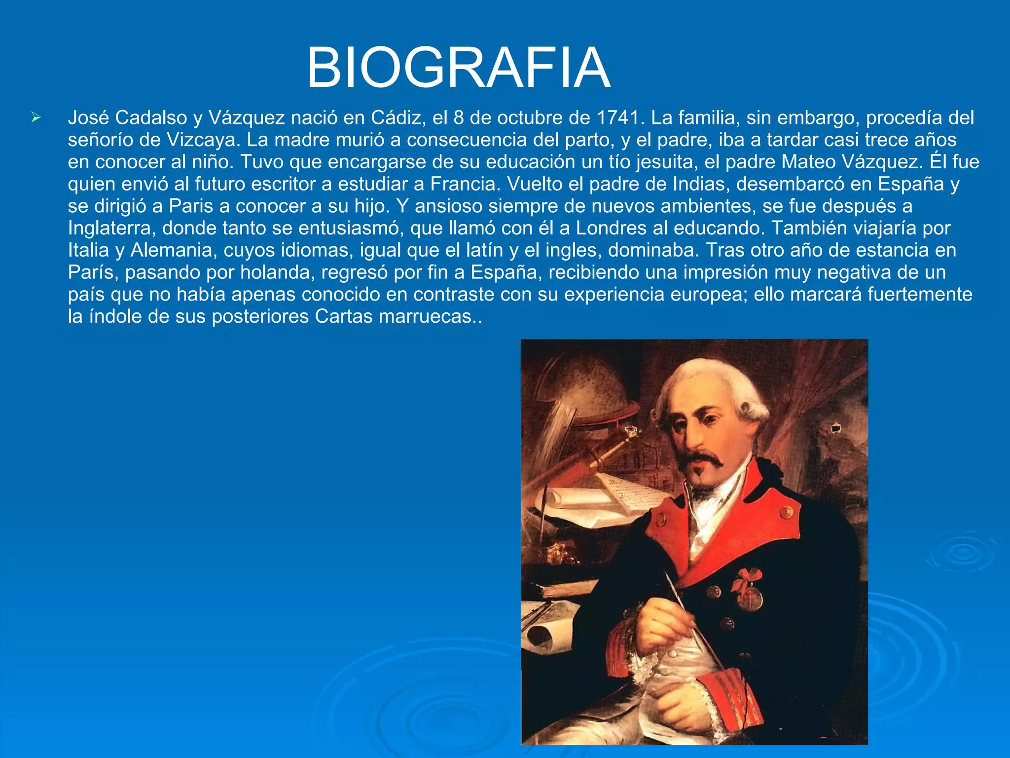 BIOGRAFIA   José Cadalso y Vázquez nació en Cádiz, el 8 de octubre de 1741. La familia, sin embargo, procedía del señorío de Vizcaya. La madre murió a consecuencia del parto, y el padre, iba a tardar casi trece años en conocer al niño. Tuvo que encargarse de su educación un tío jesuita, el padre Mateo Vázquez. Él fue quien envió al futuro escritor a estudiar a Francia. Vuelto el padre de Indias, desembarcó en España y se dirigió a Paris a conocer a su hijo. Y ansioso siempre de nuevos ambientes, se fue después a Inglaterra, donde tanto se entusiasmó, que llamó con él a Londres al educando. También viajaría por Italia y Alemania, cuyos idiomas, igual que el latín y el ingles, dominaba. Tras otro año de estancia en París, pasando por holanda, regresó por fin a España, recibiendo una impresión muy negativa de un país que no había apenas conocido en contraste con su experiencia europea; ello marcará fuertemente la índole de sus posteriores Cartas marruecas.. 