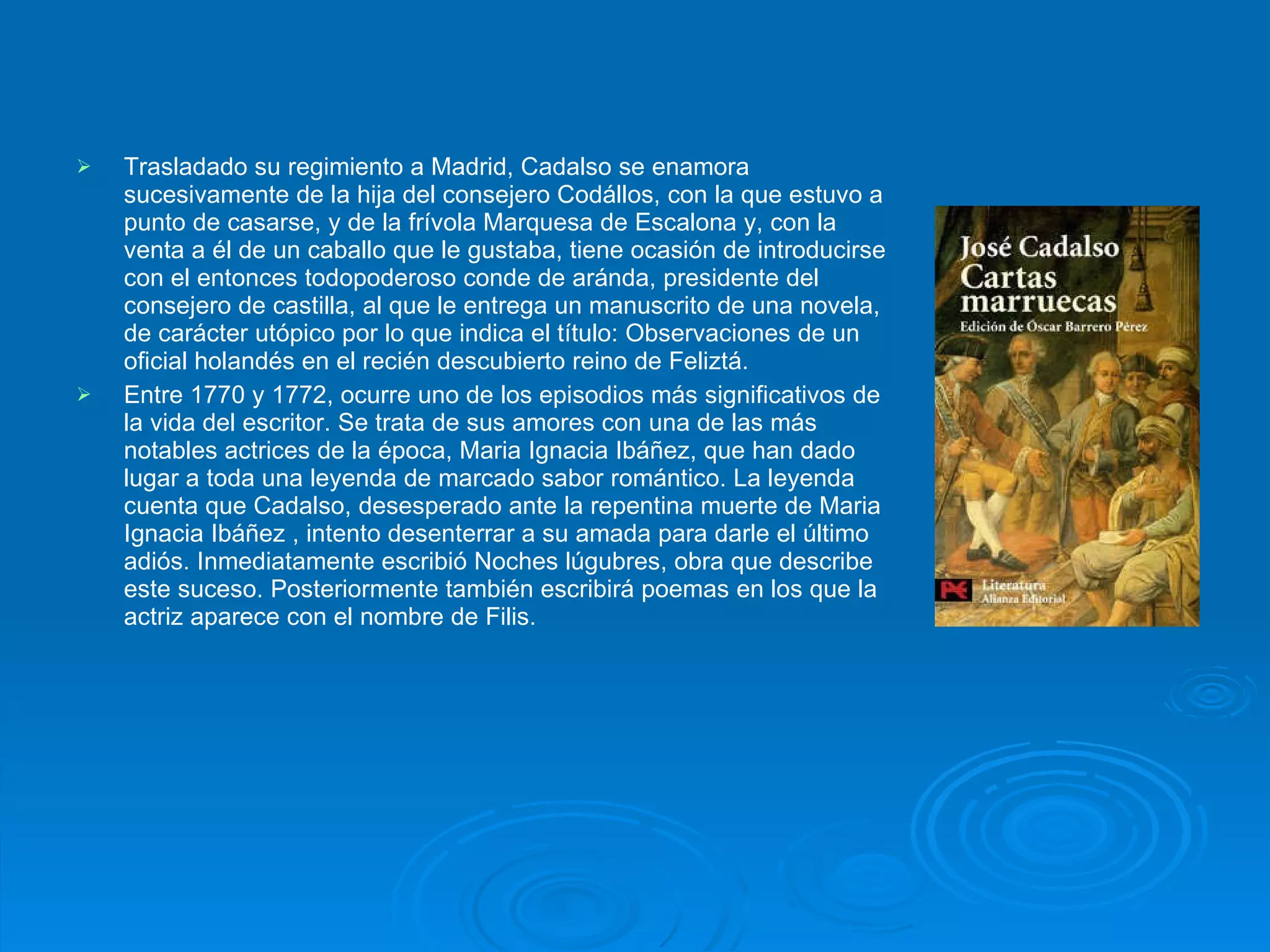 Trasladado su regimiento a Madrid, Cadalso se enamora sucesivamente de la hija del consejero Codállos, con la que estuvo a punto de casarse, y de la frívola Marquesa de Escalona y, con la venta a él de un caballo que le gustaba, tiene ocasión de introducirse con el entonces todopoderoso conde de aránda, presidente del consejero de castilla, al que le entrega un manuscrito de una novela, de carácter utópico por lo que indica el título: Observaciones de un oficial holandés en el recién descubierto reino de Feliztá. Entre 1770 y 1772, ocurre uno de los episodios más significativos de la vida del escritor. Se trata de sus amores con una de las más notables actrices de la época, Maria Ignacia Ibáñez, que han dado lugar a toda una leyenda de marcado sabor romántico. La leyenda cuenta que Cadalso, desesperado ante la repentina muerte de Maria Ignacia Ibáñez , intento desenterrar a su amada para darle el último adiós. Inmediatamente escribió Noches lúgubres, obra que describe este suceso. Posteriormente también escribirá poemas en los que la actriz aparece con el nombre de Filis. 